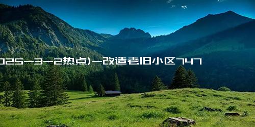 (2025-3-2热点)-改造老旧小区747个、城中村9.1万户 我省按下城市更新“加速键”